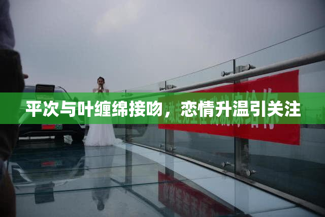 平次与叶缠绵接吻，恋情升温引关注