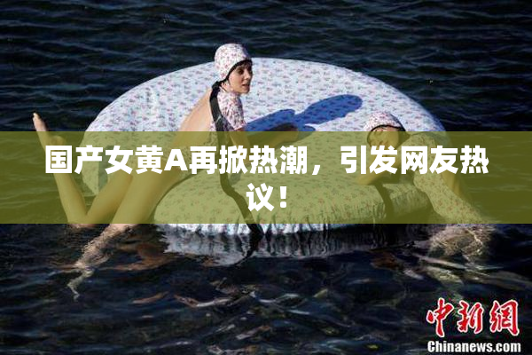 国产女黄A再掀热潮，引发网友热议！