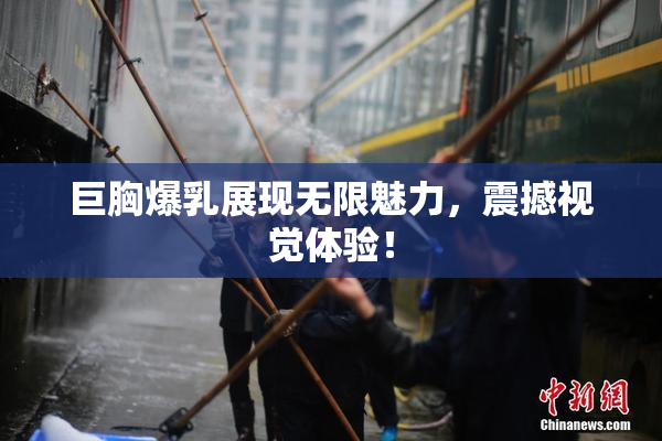 巨胸爆乳展现无限魅力，震撼视觉体验！