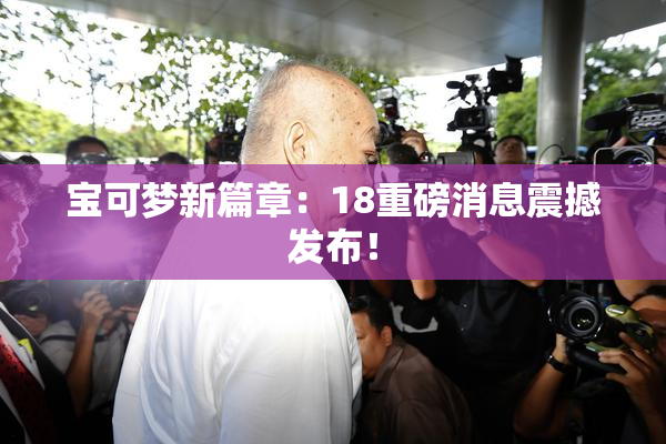 宝可梦新篇章：18重磅消息震撼发布！