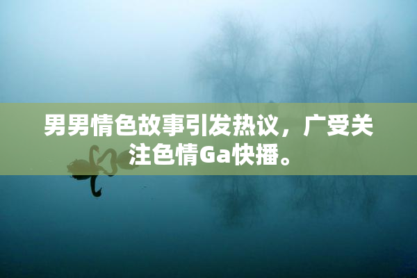 男男情色故事引发热议，广受关注色情Ga快播。