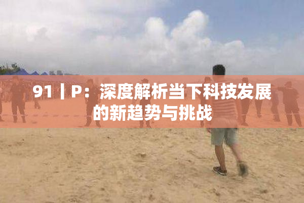 91丨P：深度解析当下科技发展的新趋势与挑战