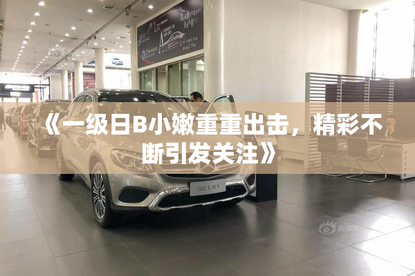 《一级日B小嫩重重出击，精彩不断引发关注》