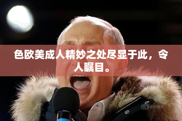 色欧美成人精妙之处尽显于此，令人瞩目。
