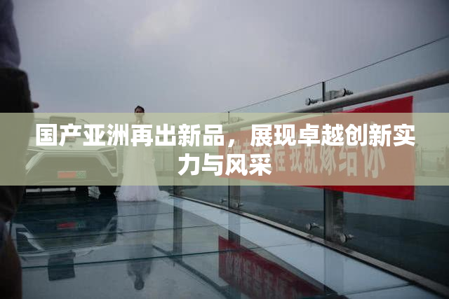 国产亚洲再出新品，展现卓越创新实力与风采