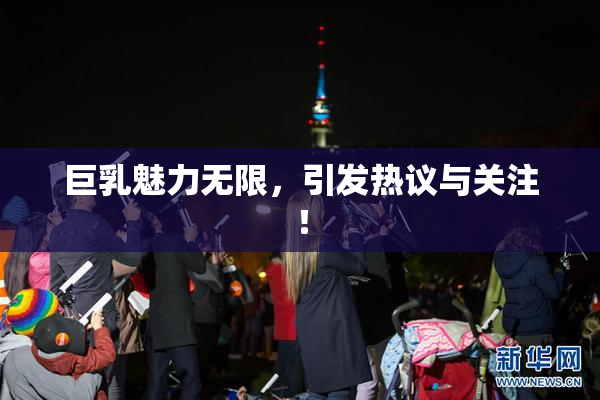 巨乳魅力无限，引发热议与关注！