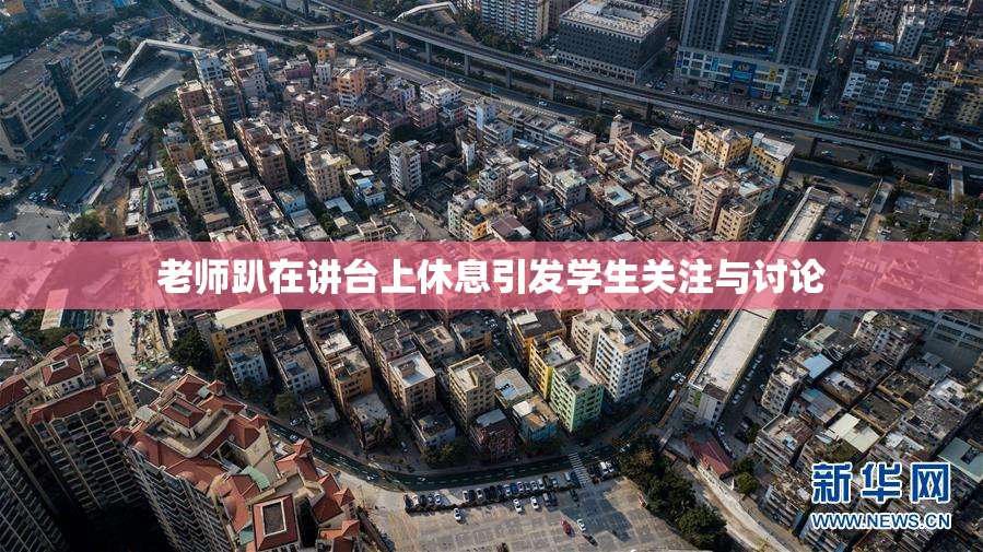 老师趴在讲台上休息引发学生关注与讨论