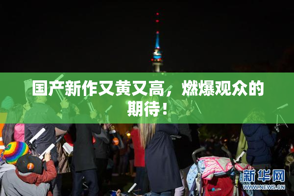 国产新作又黄又高，燃爆观众的期待！