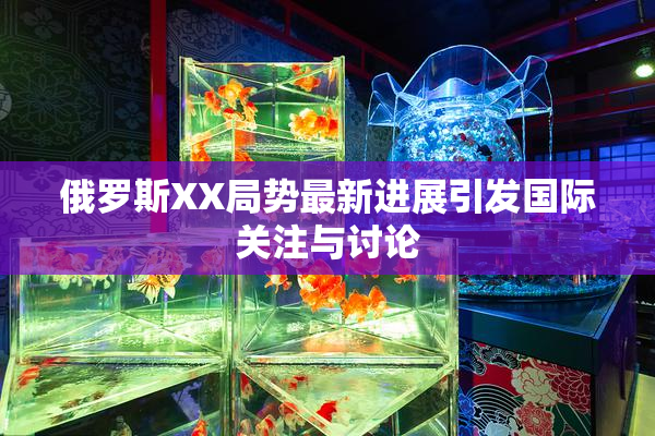 俄罗斯XX局势最新进展引发国际关注与讨论
