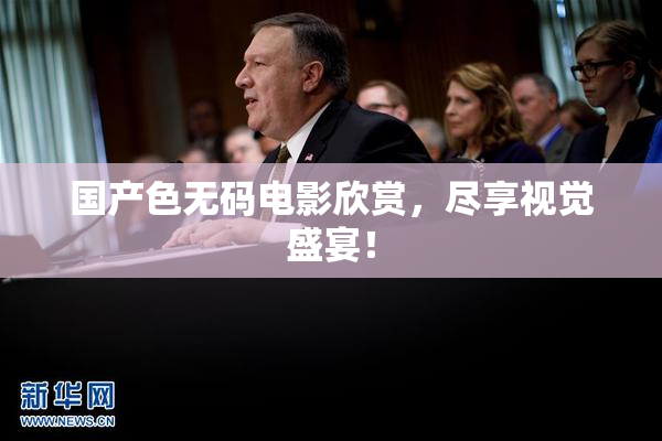 国产色无码电影欣赏，尽享视觉盛宴！