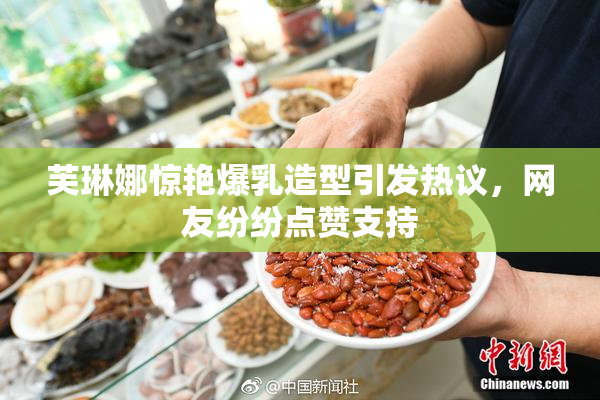 芙琳娜惊艳爆乳造型引发热议，网友纷纷点赞支持
