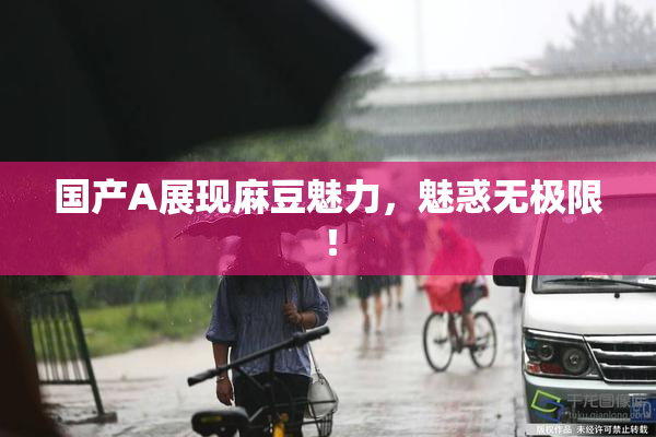 国产A展现麻豆魅力，魅惑无极限！