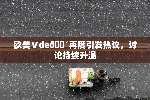 欧美Ⅴde🔴再度引发热议，讨论持续升温