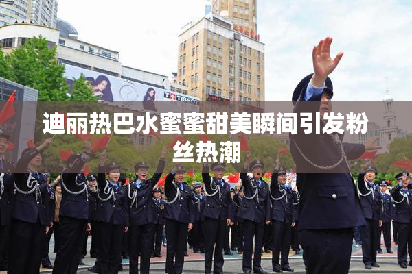 迪丽热巴水蜜蜜甜美瞬间引发粉丝热潮