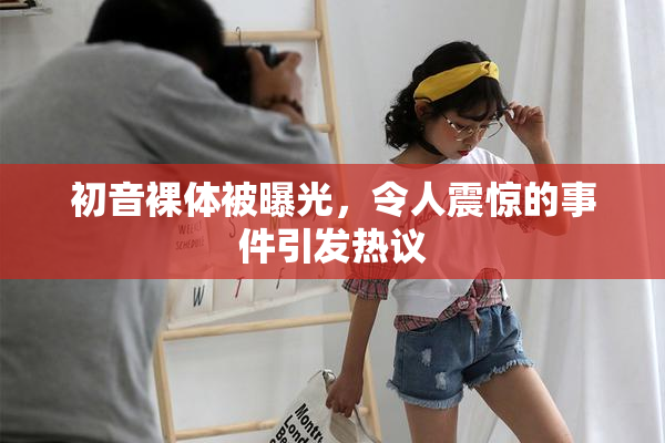 初音裸体被曝光，令人震惊的事件引发热议