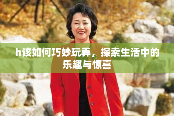 h该如何巧妙玩弄，探索生活中的乐趣与惊喜