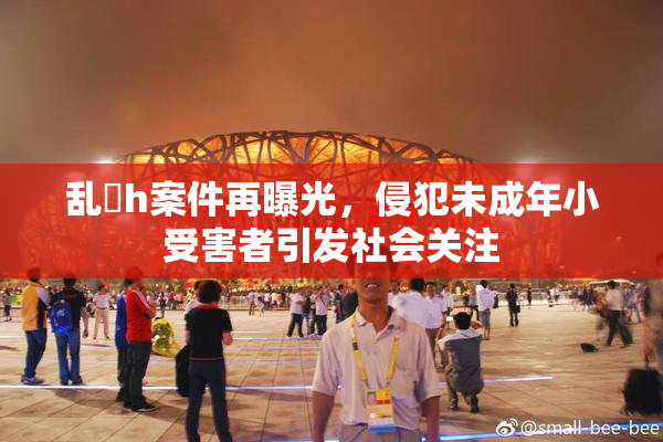 乱婬h案件再曝光，侵犯未成年小受害者引发社会关注