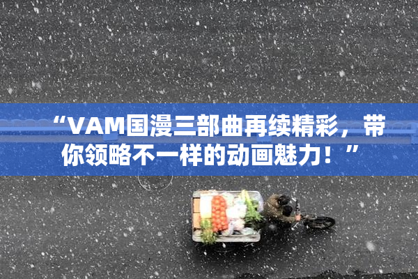 “VAM国漫三部曲再续精彩，带你领略不一样的动画魅力！”