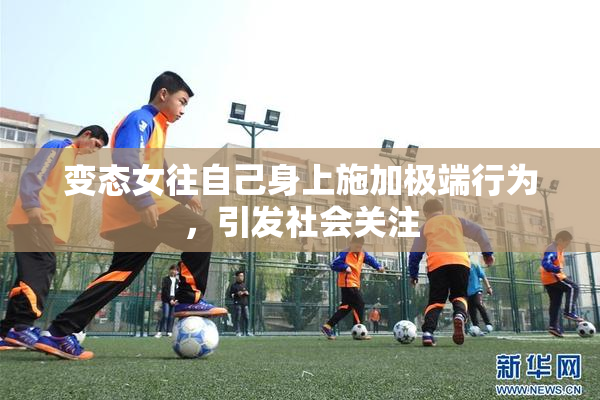 变态女往自己身上施加极端行为，引发社会关注