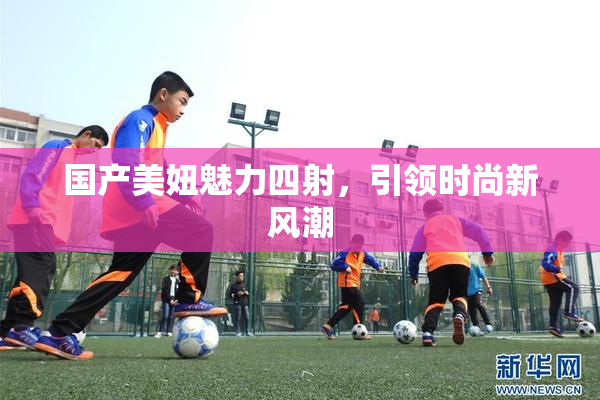国产美妞魅力四射，引领时尚新风潮