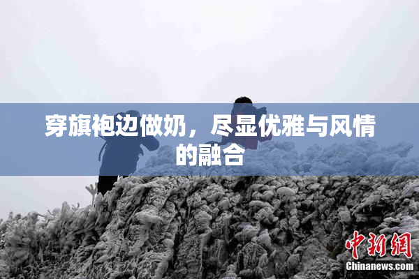 穿旗袍边做奶，尽显优雅与风情的融合