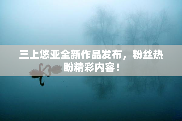 三上悠亚全新作品发布，粉丝热盼精彩内容！