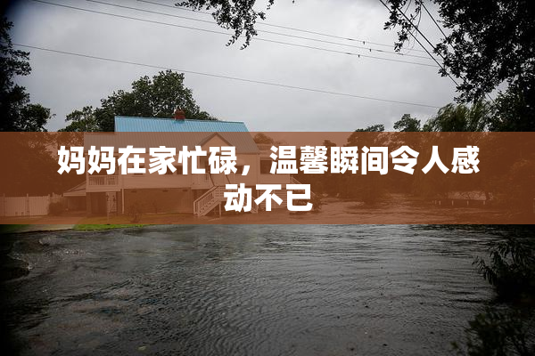 妈妈在家忙碌，温馨瞬间令人感动不已