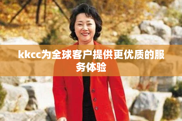 kkcc为全球客户提供更优质的服务体验