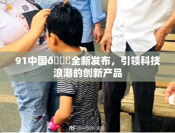 91中国🍆全新发布，引领科技浪潮的创新产品