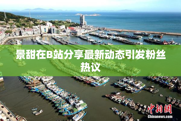 景甜在B站分享最新动态引发粉丝热议