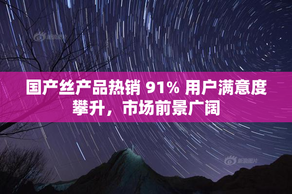 国产丝产品热销 91% 用户满意度攀升，市场前景广阔