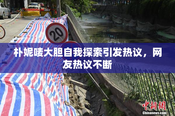 朴妮唛大胆自我探索引发热议，网友热议不断