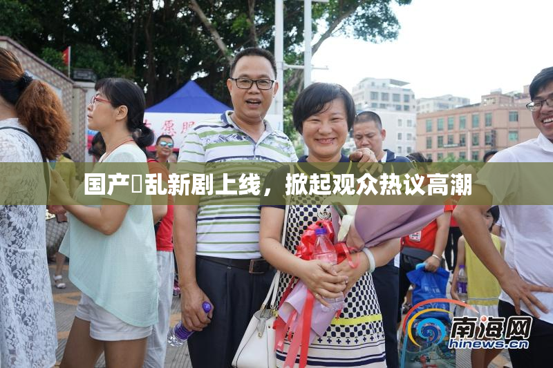 国产婬乱新剧上线，掀起观众热议高潮