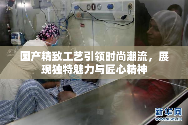 国产精致工艺引领时尚潮流，展现独特魅力与匠心精神