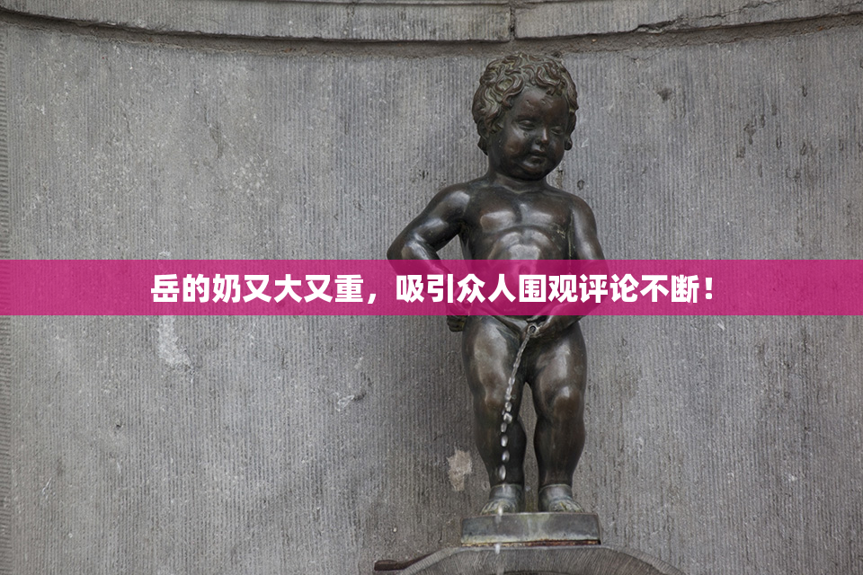 岳的奶又大又重，吸引众人围观评论不断！