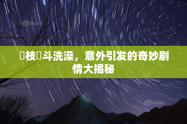 狛枝凪斗洗澡，意外引发的奇妙剧情大揭秘