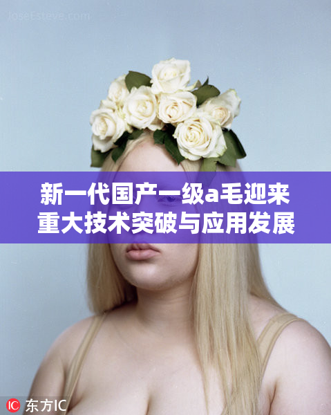 新一代国产一级a毛迎来重大技术突破与应用发展