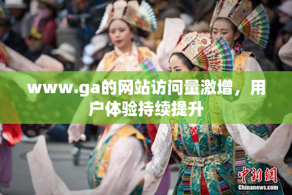 www.ga的网站访问量激增，用户体验持续提升