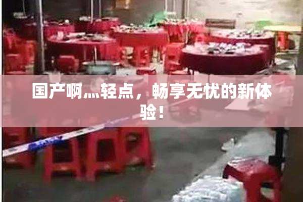 国产啊灬轻点，畅享无忧的新体验！