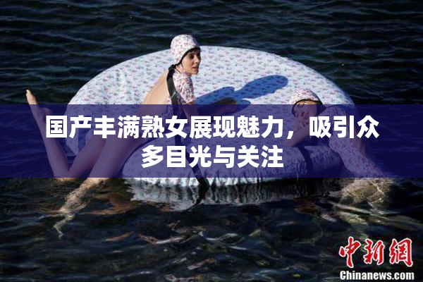 国产丰满熟女展现魅力，吸引众多目光与关注