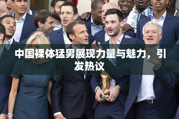 中国裸体猛男展现力量与魅力，引发热议