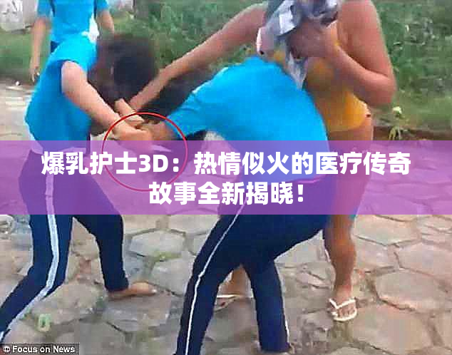 爆乳护士3D：热情似火的医疗传奇故事全新揭晓！