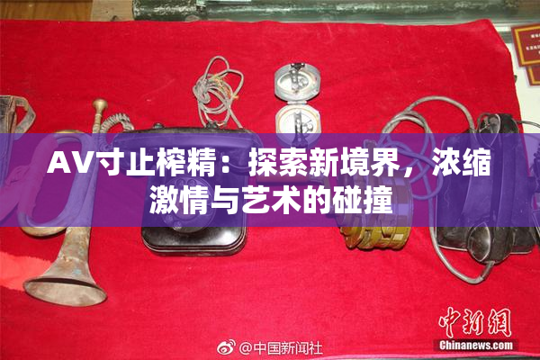 AV寸止榨精：探索新境界，浓缩激情与艺术的碰撞