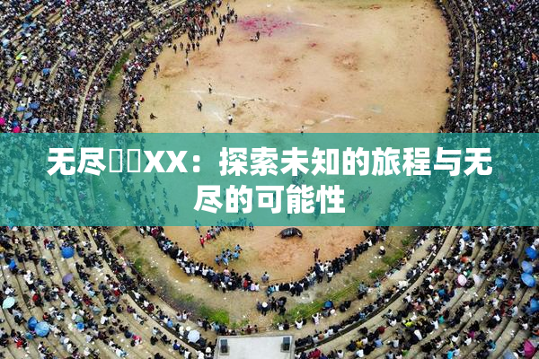 无尽❌‌XX：探索未知的旅程与无尽的可能性