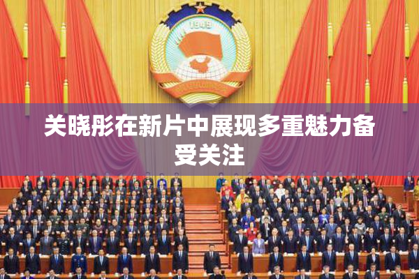 关晓彤在新片中展现多重魅力备受关注