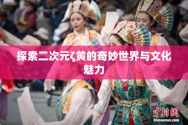 探索二次元ζ黄的奇妙世界与文化魅力