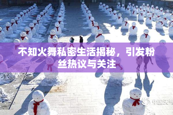 不知火舞私密生活揭秘，引发粉丝热议与关注