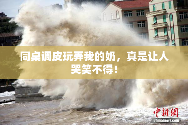 同桌调皮玩弄我的奶，真是让人哭笑不得！
