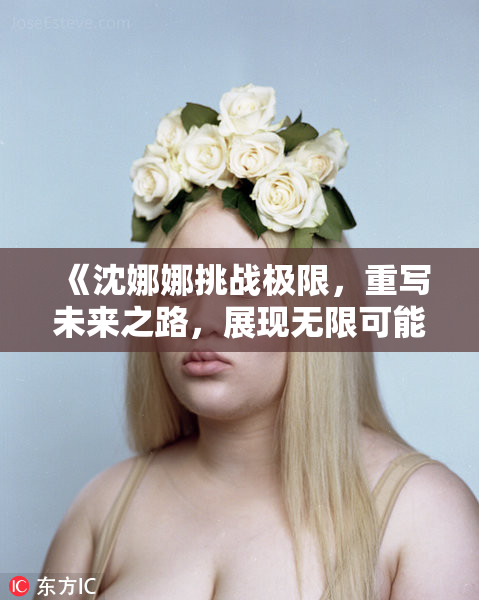 《沈娜娜挑战极限，重写未来之路，展现无限可能性》