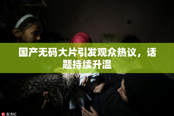 国产无码大片引发观众热议，话题持续升温